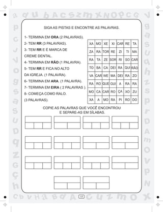 ad u b                Ac         sz m xN O p C G                         V
p               SIGA AS PISTAS E ENCONTRE AS PALAVRAS.                   g
      1- TERMINA EM ORA (2 PALAVRAS).
                                                                         a
C     2- TEM RR (3 PALAVRAS).              XA MO XE    XI CAR RE TA
                                                                         S
J     3- TEM RR E É MARCA DE
                                           ZA RA TOR RE     ZI   TI MA   U
      CREME DENTAL.
                                           RA TA ZE SOR RI SO CAR
V     4- TERMINA EM RÃO (1 PALAVRA).
                                           TO BA CA DEI RA QUI RÃO
                                                                         q
o     5- TEM RR E FICA NO ALTO
      DA IGREJA. (1 PALAVRA).              VA CAR WE MA DEI RA ZO
                                                                         h
g     6- TERMINA EM ARA. (1 PALAVRA).
                                           RA RO QUE GUI A       RA RA   z
      7- TERMINA EM EIRA ( 2 PALAVRAS ).
s     8- COMEÇA COMO RALO.
                                           MO CA CAR RO ÇA XO ZU         s
a     (3 PALAVRAS).                        XA   A   MO RA   PI RO DO
                                                                         p
                COPIE AS PALAVRAS QUE VOCÊ ENCONTROU
S                       E SEPARE-AS EM SÍLABAS.                          r
U                                                                        D
D                                                                        A
q                                                                        m
                                                                         O
z                                                                        v
G
ç                                                                        p
                                                                         N
h
C b    v H a Bd A                   17
                                           cu z m O x
 