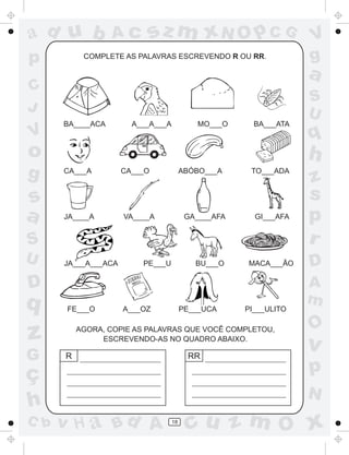 ad u b            Ac      sz m xN O p C G                         V
p          COMPLETE AS PALAVRAS ESCREVENDO R OU RR.               g
                                                                  a
C
                                                                  S
J                                                                 U
      BA____ACA        A___A___A           MO___O      BA___ATA
V                                                                 q
o                                                                 h
g     CA___A         CA___O             ABÓBO___A     TO___ADA
                                                                  z
s                                                                 s
a     JA____A        VA____A             GA____AFA     GI___AFA   p
S                                                                 r
U     JA___A___ACA       PE___U            BU___O    MACA___ÃO    D
D                                                                 A
q                                                                 m
       FE___O        A___OZ             PE___UCA     PI___ULITO

                                                                  O
z         AGORA, COPIE AS PALAVRAS QUE VOCÊ COMPLETOU,
               ESCREVENDO-AS NO QUADRO ABAIXO.
                                                                  v
G     R                                  RR

ç                                                                 p
                                                                  N
h
C b   v H a Bd A                   18
                                         cu z m O x
 
