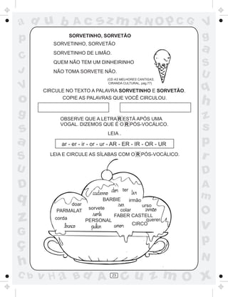ad u b             Ac       sz m xN O p C G                         V
p                 SORVETINHO, SORVETÃO                              g
         SORVETINHO, SORVETÃO
         SORVETINHO DE LIMÃO.
                                                                    a
C        QUEM NÃO TEM UM DINHEIRINHO
                                                                    S
J        NÃO TOMA SORVETE NÃO.
                                                                    U
                                  (CD AS MELHORES CANTIGAS,

V                                                                   q
                                   CIRANDA CULTURAL, pág.77)

      CIRCULE NO TEXTO A PALAVRA SORVETINHO E SORVETÃO.

o           COPIE AS PALAVRAS QUE VOCÊ CIRCULOU.
                                                                    h
g           OBSERVE QUE A LETRA R ESTÁ APÓS UMA                     z
s
            VOGAL. DIZEMOS QUE É O R PÓS-VOCÁLICO.
                                  LEIA .
                                                                    s
a           ar - er - ir - or - ur - AR - ER - IR - OR - UR         p
S       LEIA E CIRCULE AS SÍLABAS COM O R PÓS-VOCÁLICO.
                                                                    r
U                                                                   D
D                                          ter
                                                                    A
q                             BARBIE             irmão
                                                                    m
              doar                                       urso
                        sorvete                                 ~

          PARMALAT                colar
                                                                    O
z         corda        PERSONAL
                                FABER CASTELL
                                        CIRCO
                                             querer
                                                                    v
G
ç                                                                   p
                                                                    N
h
C b   v H a Bd A                    23
                                           cu z m O x
 