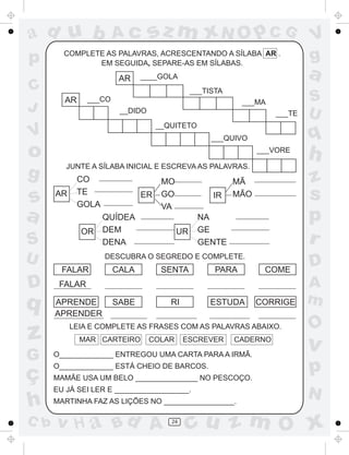 ad u b                 Ac        sz m xN O p C G                           V
p       COMPLETE AS PALAVRAS, ACRESCENTANDO A SÍLABA AR .
               EM SEGUIDA, SEPARE-AS EM SÍLABAS.
                                                                           g
                        AR    ____GOLA                                     a
C                                             ___TISTA
        AR     ___CO                                       ___MA           S
J                       __DIDO                                     ___TE   U
                                   __QUITETO
V                                                  ___QUIVO                q
o                                                              ___VORE
                                                                           h
         JUNTE A SÍLABA INICIAL E ESCREVA AS PALAVRAS.
g            CO                     MO                   MÃ                z
s     AR     TE
             GOLA
                              ER    GO             IR    MÃO               s
                                    VA
a                   QUÍDEA                     NA                          p
             OR     DEM                  UR    GE
S                   DENA                       GENTE                       r
U                   DESCUBRA O SEGREDO E COMPLETE.
                                                                           D
        FALAR          CALA         SENTA           PARA        COME
D      FALAR                                                               A
q     APRENDE          SABE           RI           ESTUDA      CORRIGE     m
      APRENDER
                                                                           O
z          LEIA E COMPLETE AS FRASES COM AS PALAVRAS ABAIXO.
             MAR CARTEIRO        COLAR     ESCREVER      CADERNO
                                                                           v
G     O_____________ ENTREGOU UMA CARTA PARA A IRMÃ.


ç
      O_____________ ESTÁ CHEIO DE BARCOS.
      MAMÃE USA UM BELO _______________ NO PESCOÇO.
                                                                           p
      EU JÁ SEI LER E __________________.
                                                                           N
h     MARTINHA FAZ AS LIÇÕES NO _________________.

C b   v H a Bd A                      24
                                           cu z m O x
 