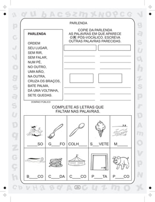 ad u b               Ac        sz m xN O p C G                 V
p                               PARLENDA
                                                               g
      PARLENDA
                                     COPIE DA PARLENDA
                                AS PALAVRAS EM QUE APARECE     a
C                                O R PÓS-VOCÁLICO. ESCREVA
                                OUTRAS PALAVRAS PARECIDAS.
      ORDEM                                                    S
J     SEU LUGAR,
                                                               U
      SEM RIR,

V     SEM FALAR,
      NUM PÉ,                                                  q
o     NO OUTRO,
      UMA MÃO,
                                                               h
g     NA OUTRA,
      CRUZA OS BRAÇOS,                                         z
s     BATE PALMA,
      DÁ UMA VOLTINHA,
                                                               s
a     SETE QUEDAS.                                             p
       DOMÍNIO PÚBLICO

S                        COMPLETE AS LETRAS QUE                r
                          FALTAM NAS PALAVRAS.
U                                                              D
D                                                              A
q                                                              m
      _____SO       G____FO COLH____ S___VETE         M_____   O
z                                                              v
G
ç                                                              p
                                                               N
h     B____CO       C____DA     C____CO    P____TA   P____CO

C b   v H a Bd A                   25
                                        cu z m O x
 