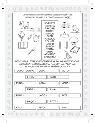 ad u b            Ac       sz m xN O p C G                   V
p          LIGUE OS NOMES AOS DESENHOS CORRESPONDENTES E
              CIRCULE AS SÍLABAS QUE CONTENHAM A LETRA R .
                                                             g
                                                             a
C                              SORVETE
                                ERVILHA                      S
J                               ÁRVORE
                                                             U
                                 CIRCO
                                PORCO
V                                 FLOR
                                ARGOLA
                                                             q
o                               COLHER
                                 GARFO
                                                             h
g                                BARCO
                                 PORTA                       z
s                                URSO
                               ARMÁRIO
                                                             s
a                              CADERNO
      DESCUBRA A LETRA ACRESCENTADA NA PALAVRA DESTACADA E
                                                             p
S        ACRESCENTE A MESMA LETRA, NAS OUTRAS PALAVRAS.
             ASSIM, NOVAS PALAVRAS SERÃO FORMADAS.
                                                             r
U      COPO - CORPO       LAVA -                 MOTO -      D
D              FOCA -                   PATO -               A
q     PENA -              CATA -                 MACA -
                                                             m
                                                             O
z              FADA -                   AMA -
                                                             v
G     BABA -              LAGO -                 PATA -

ç              MAÇO -                   POTE -
                                                             p
                                                             N
h     CALA -              MATA -                 IMÃ -

C b   v H a Bd A                   26
                                        cu z m O x
 
