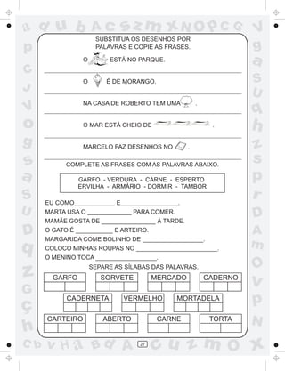 ad u b               Ac       sz m xN O p C G                       V
                      SUBSTITUA OS DESENHOS POR
p                     PALAVRAS E COPIE AS FRASES.                   g
                 O        ESTÁ NO PARQUE.                           a
C
                 O       É DE MORANGO.                              S
J                                                                   U
                 NA CASA DE ROBERTO TEM UMA           .
V                                                                   q
o                O MAR ESTÁ CHEIO DE                       .        h
g                MARCELO FAZ DESENHOS NO          .                 z
s           COMPLETE AS FRASES COM AS PALAVRAS ABAIXO.
                                                                    s
a               GARFO - VERDURA - CARNE - ESPERTO                   p
                ERVILHA - ARMÁRIO - DORMIR - TAMBOR
S     EU COMO____________ E_________________.
                                                                    r
U     MARTA USA O _____________ PARA COMER.
                                                                    D
      MAMÃE GOSTA DE ________________ À TARDE.

D     O GATO É ___________ E ARTEIRO.
      MARGARIDA COME BOLINHO DE __________________.
                                                                    A
q     COLOCO MINHAS ROUPAS NO ________________________.
                                                                    m
      O MENINO TOCA __________________.
                                                                    O
z       GARFO
                     SEPARE AS SÍLABAS DAS PALAVRAS.
                        SORVETE         MERCADO           CADERNO
                                                                    v
G
ç
            CADERNETA         VERMELHO       MORTADELA              p
      CARTEIRO          ABERTO           CARNE             TORTA
                                                                    N
h
C b   v H a Bd A                   27
                                        cu z m O x
 