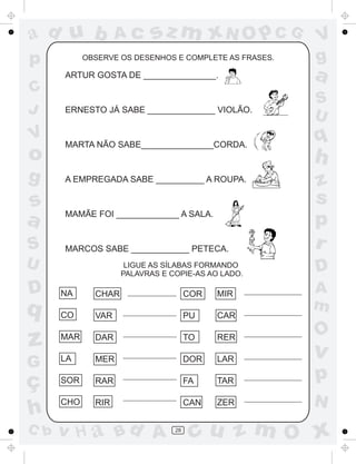 ad u b              Ac      sz m xN O p C G             V
p           OBSERVE OS DESENHOS E COMPLETE AS FRASES.   g
      ARTUR GOSTA DE _______________.                   a
C
                                                        S
J     ERNESTO JÁ SABE ______________ VIOLÃO.
                                                        U
V     MARTA NÃO SABE_______________CORDA.
                                                        q
o                                                       h
g     A EMPREGADA SABE __________ A ROUPA.
                                                        z
s                                                       s
a     MAMÃE FOI _____________ A SALA.
                                                        p
S     MARCOS SABE ____________ PETECA.                  r
U                     LIGUE AS SÍLABAS FORMANDO
                                                        D
                     PALAVRAS E COPIE-AS AO LADO.

D     NA      CHAR                    COR   MIR         A
q                                                       m
      CO      VAR                     PU    CAR

                                                        O
z     MAR     DAR                     TO    RER
                                                        v
      LA
G             MER                     DOR   LAR

ç     SOR     RAR                     FA    TAR         p
      CHO     RIR                     CAN   ZER         N
h
C b   v H a Bd A                 28
                                       cu z m O x
 