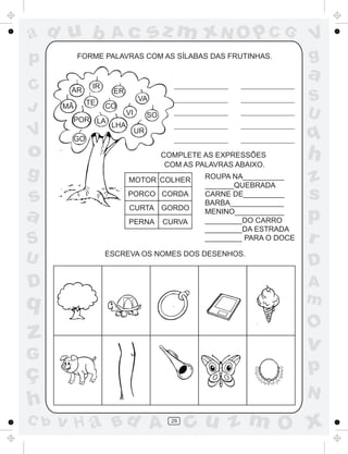 ad u b              Ac              sz m xN O p C G                        V
p          FORME PALAVRAS COM AS SÍLABAS DAS FRUTINHAS.                    g
                                                                           a
C      AR
              IR
                    ER
            TE
                               VA                                          S
J     MÃ           CO
                          VI                                               U
                                    SO
       POR LA
                    LHA
V      GO
                               UR
                                                                           q
o                                        COMPLETE AS EXPRESSÕES
                                          COM AS PALAVRAS ABAIXO.
                                                                           h
g                         MOTOR COLHER             ROUPA NA__________      z
                                                   _______QUEBRADA

s                         PORCO CORDA              CARNE DE__________
                                                   BARBA_____________
                                                                           s
                          CURTA GORDO
a                         PERNA          CURVA
                                                   MENINO____________
                                                   _________DO CARRO       p
                                                   _________DA ESTRADA
S                                                  _________ PARA O DOCE   r
U                  ESCREVA OS NOMES DOS DESENHOS.
                                                                           D
D                                                                          A
q                                                                          m
                                                                           O
z                                                                          v
G
ç                                                                          p
                                                                           N
h
C b   v H a Bd A                           29
                                                cu z m O x
 