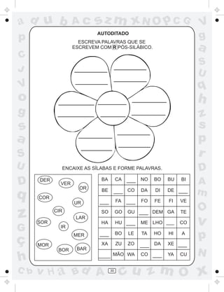 ad u b              Ac      sz m xN O p C G                            V
p                           AUTODITADO
                      ESCREVA PALAVRAS QUE SE
                                                                       g
                    ESCREVEM COM R PÓS-SILÁBICO.                       a
C
                                                                       S
J                                                                      U
V                                                                      q
o                                                                      h
g                                                                      z
s                                                                      s
a                                                                      p
S                                                                      r
U             ENCAIXE AS SÍLABAS E FORME PALAVRAS.                     D
D     DER
              VER
                      OR
                              BA        CA   ___ NO     BO   BU   BI
                                                                       A
q     COR
                              BE    ___ CO         DA   DI   DE ___
                                                                       m
                    UR       ___        FA   ___   FO   FE   FI   VE

                                                                       O
z     SOR
            CIR
                     LAR
                              SO

                              HA
                                        GO   GU ___ DEM GA

                                        HU ___     ME LHO ___
                                                                  TE

                                                                  CO   v
G             IR


ç
                    MER      ___        BO   LE    TA   HO   HI   A
                                                                       p
      MOR                     XA        ZU   ZO    ___ DA    XE ___
                     BAR
             BOR
                                                                       N
h                            ____ MÃO WA           CO ___    YA   CU


C b   v H a Bd A                   30
                                         cu z m O x
 