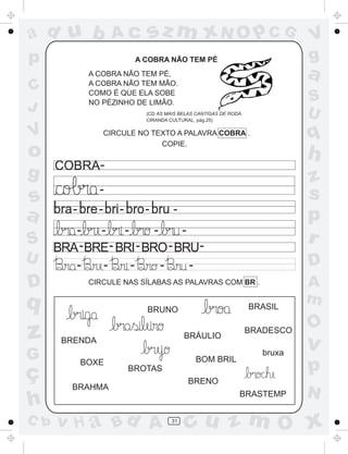 ad u b               Ac       sz m xN O p C G                                  V
p                           A COBRA NÃO TEM PÉ                                 g
              A COBRA NÃO TEM PÉ,
              A COBRA NÃO TEM MÃO.
                                                                               a
C             COMO É QUE ELA SOBE
              NO PÉZINHO DE LIMÃO.                                             S
J                             (CD AS MAIS BELAS CANTIGAS DE RODA.              U
                              CIRANDA CULTURAL, pág.25)


V                   CIRCULE NO TEXTO A PALAVRA COBRA .
                                 COPIE.
                                                                               q
o                                                                              h
      COBRA-
g                                                                              z
                -                                                              s
s        -      -      -      -
a                                                                              p
         -    - -        -    -
S     BRA - BRE- BRI - BRO - BRU-
                                                                               r
U        -    -    -       -    -                                              D
D             CIRCULE NAS SÍLABAS AS PALAVRAS COM BR .                         A
q                                                                   BRASIL
                                                                               m
                              BRUNO

                                                                               O
z      BRENDA
                                            BRÁULIO
                                                                    BRADESCO
                                                                               v
G                                              BOM BRIL
                                                                       bruxa

ç
             BOXE
                           BROTAS                                              p
                                             BRENO
         BRAHMA
                                                               BRASTEMP        N
h
C b   v H a Bd A                       31
                                            cu z m O x
 