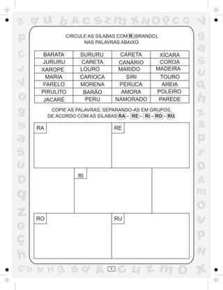 ad u b             Ac       sz m xN O p C G                   V
p                CIRCULE AS SÍLABAS COM R (BRANDO),           g
                       NAS PALAVRAS ABAIXO.
                                                              a
C       BARATA         SURURU          CARETA       XÍCARA
       JURURU          CARETA          CANÁRIO      COROA     S
J      XAROPE          LOURO           MARIDO      MADEIRA
                                                              U
         MARIA         CARIOCA           SIRI        TOURO
V      FARELO
       PIRULITO
                       MORENA
                        BARÃO
                                       PERUCA
                                        AMORA
                                                     AREIA
                                                    POLEIRO
                                                              q
o      JACARÉ            PERU         NAMORADO      PAREDE    h
g           COPIE AS PALAVRAS, SEPARANDO-AS EM GRUPOS,
           DE ACORDO COM AS SÍLABAS RA – RE – RI – RO – RU.   z
s     RA                              RE
                                                              s
a                                                             p
S                                                             r
U                                                             D
                      RI
D                                                             A
q                                                             m
                                                              O
z     RO                              RU                      v
G
ç                                                             p
                                                              N
h
C b   v H a Bd A                  6
                                       cu z m O x
 