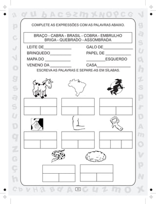 ad u b           Ac      sz m xN O p C G                   V
p       COMPLETE AS EXPRESSÕES COM AS PALAVRAS ABAIXO.     g
         BRAÇO - CABRA - BRASIL - COBRA - EMBRULHO
                                                           a
C            BRIGA - QUEBRADO - ASSOMBRADA
                                                           S
J     LEITE DE_____________        GALO DE______________
                                                           U
      BRINQUEDO__________          PAPEL DE ____________
V     MAPA DO ____________
      VENENO DA __________
                                   _________ESQUERDO
                                   CASA________________
                                                           q
o         ESCREVA AS PALAVRAS E SEPARE-AS EM SÍLABAS.      h
g                                                          z
s                                                          s
a                                                          p
S                                                          r
U                                                          D
D                                                          A
q                                                          m
                                                           O
z                                                          v
G
ç                                                          p
                                                           N
h
C b   v H a Bd A              33
                                   cu z m O x
 