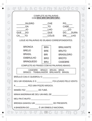 ad u b              Ac       sz m xN O p C G                      V
p                       COMPLETE AS PALAVRAS                      g
                       COM BRA BRE BRI BRO BRU .
                                                                  a
C       _______SILEIRO          ____CHE             PO_____
        _______GA               ____TO              CASE____      S
J       _______JO               ____LHO             ____ÇO        U
        QUE___DO                ____QUE             DO____DURA
V       CA____TO                ____CÓLIS           EM____LHO     q
o          LIGUE AS PALAVRAS ÀS SÍLABAS CORRESPONDENTES.
                                                                  h
g             BRONCA              BRA            BRILHANTE        z
s
              BREJO
              BRASIL
                                  BRE
                                  BRI
                                                 BRUTO
                                                 BRASILEIRO
                                                                  s
a             EMBRULHO            BRO            BROTO            p
              BRINQUEDO           BRU            CASEBRE
S           COMPLETE AS FRASES COM AS PALAVRAS ABAIXO.
                                                                  r
U                 CASEBRE BRAÇO BRUXA BROA                        D
              BRINCO TRABALHADOR BRILHANTE BRASIL
D     BRÁULIO CAIU E QUEBROU O ______________.
                                                                  A
q     DEU UM VENDAVAL E O ______________ FOI LEVADO PELO VENTO.
                                                                  m
      A ___________ FEZ UMA POÇÃO MÁGICA.
                                                                  O
z     MAMÃE FEZ ___________ DE FUBÁ.
                                                                  v
G     MINHA MADRINHA ME DEU UM ANEL DE ______________.


ç     MEU PAI É MUITO _________________.                          p
      BRENDA GANHOU UM ________________ DE PRESENTE.
                                                                  N
h     A BANDEIRA DO ________ É UM SÍMBOLO NACIONAL.

C b   v H a Bd A                   34
                                        cu z m O x
 