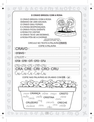 ad u b                      Ac      sz m xN O p C G                     V
p                           O CRAVO BRIGOU COM A ROSA                   g
          O CRAVO BRIGOU COM A ROSA
          DEBAIXO DE UMA SACADA.
                                                                        a
C         O CRAVO SAIU FERIDO
          E A ROSA DESPEDAÇADA.                                         S
J         O CRAVO FICOU DOENTE
                                                                        U
          A ROSA FOI VISITAR
V         O CRAVO TEVE UM DESMAIO,
          A ROSA PÔS-SE A CHORAR.                                       q
o                                        (CD CANTIGAS INFANTIS.
                                        CIRANDA CULTURAL. pág. 7)

                        CIRCULE NO TEXTO A PALAVRA CRAVO.
                                                                        h
g     CRAVO -
                                 COPIE A PALAVRA
                                                                        z
s     cravo -                                                           s
a               -
                                                                        p
      cra- cre - cri - cro - cru
S         -      -  --                                                  r
U     CRA - CRE - CRI- CRO - CRU                                        D
          -         -           -   -
D             COPIE NAS PALAVRAS AS SÍLABAS COM CR – cr .               A
q                                                                       m
                                                                        O
z                           CRIANÇA       ´
                                                              CRISTO    v
G                       ´                                           ^




ç
                                        CRISTINA
                                                                        p
                 CRUZEIRO                                   CRECHE
                                                                    ´   N
h
                            ´




C b   v H a Bd A                              35
                                                   cu z m O x
 