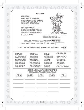 ad u b             Ac      sz m xN O p C G                                 V
p                          ALECRIM                                         g
             ALECRIM,
             ALECRIM DOURADO,                                              a
C            QUE NASCEU NO CAMPO
             SEM SER SEMEADO.                                              S
J            FOI MEU AMOR                                                  U
             QUEM ME DISSE ASSIM:
V            QUE A FLOR DO CAMPO
             É O ALECRIM.
                                                                           q
o                                     (CD CANTIGAS INFANTIS
                                       CIRANDA CULTURAL, pág. 72).
                                                                           h
g              CIRCULE NO TEXTO A PALAVRA ALECRIM .
          COPIE A PALAVRA QUE VOCÊ CIRCULOU                           .    z
s        CIRCULE NAS PALAVRAS ABAIXO AS SÍLABAS COM CR .                   s
a     CRAVO          CRISTAL           CRUZ                 CRESCER        p
S     SACRIFÍCIO
      ESCREVER
                     CRESPO
                     CRIANÇA
                                       RECREIO
                                       LACRE
                                                            ESCRAVO
                                                            CROCHÊ
                                                                           r
U     MICRÓBIO       CROMADO           CRACHÁ               CRIADO         D
      CRUZEIRO       CRUCIFIXO         CRIME                CROCODILO
D                  COPIE AS PALAVRAS DE ACORDO
                                                                           A
q                   COM AS SÍLABAS CIRCULADAS.                             m
       CRA         CRE         CRI               CRO                 CRU
                                                                           O
z                                                                          v
G
ç                                                                          p
                                                                           N
h
C b   v H a Bd A                 36
                                         cu z m O x
 