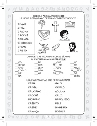 ad u b             Ac        sz m xN O p C G                     V
p                     CIRCULE AS SÍLABAS COM CR                  g
           E LIGUE A PALAVRA AO DESENHO CORRESPONDENTE.
                                                                 a
C       CRAVO
        CRUZ                                                     S
J       CRACHÁ                                                   U
        CROCHÊ
V       CRIANÇA
                                                                 q
o       CROCODILO                                                h
g       CREME
        CRISTO                                                   z
s               COMPLETE AS PALAVRAS COM AS SÍLABAS
                                                                 s
a     ___CO
                   QUE CONTENHAM AS LETRAS CR .
                     ___PE           ___CHE         ___MO
                                                                 p
S     ___CIFIXO
      ___CHÊ
                     ___CHÁ
                     ___ZETA
                                     MI___BIO
                                     ___QUE
                                                    ___ME
                                                    ___ANÇA
                                                                 r
U     ___CODILO
      ___ME
                     ___DITO
                     ___VO
                                     LA_____
                                     ES___VER
                                                    SA___FÍCIO
                                                    ___DO        D
      ___NA                                         ___ZEIRO
D               LIGUE AS PALAVRAS QUE SE RELACIONAM.
                                                                 A
q                CRINA                 GALO                      m
                 CRISTA                CAVALO
                                                                 O
z                CRUCIFIXO
                 CROCHÊ
                                       AGULHA
                                       CRUZ                      v
G                MICRÓBIO              BRINQUEDO

ç                CRÉDITO               PELE                      p
                 CREME                 DINHEIRO
                                                                 N
h                CRIANÇA               DOENÇA

C b   v H a Bd A                 37
                                      cu z m O x
 