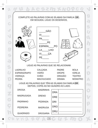 ad u b              Ac     sz m xN O p C G                      V
p       COMPLETE AS PALAVRAS COM AS SÍLABAS DA FAMÍLIA DR .
                                                                g
                 EM SEGUIDA, LIGUE OS DESENHOS.
                                                                a
C
                                                                S
J                        _____GÃO                               U
                         VI______
V                        PA_____                                q
o                        ______PE
                         ESPARA____PO
                                                                h
g                        LA_____LHO                             z
s                        VI_____ÇA
                         PE_____
                                                                s
a                                                               p
S     LADRILHO
               LIGUE AS PALAVRAS QUE SE RELACIONAM.

                       CALÇADA              PADRE     BOLA
                                                                r
U     ESPARADRAPO      VIDRO                DROPE     IGREJA
                                                                D
      VIDRAÇA          CHÃO                 DRAGÃO    TEATRO

D     PEDRA            MACHUCADO            DRAMA     MONSTRO   A
q       LIGUE AS PALAVRAS QUE TÊM AS SÍLABAS DA FAMÍLIA DR .
               DEPOIS, COPIE-AS NO QUADRO AO LADO.
                                                                m
       DROGA            MADRINHA
                                                                O
z      MADRUGADA        DRENO
                                      DRA
                                      DRE                       v
G      PADRINHO         PEDRADA       DRI
ç                                     DRO
                                                                p
       PEDREIRA         MADRUGA
                                                                N
h      QUADRADO         DROGARIA
                                      DRU

C b   v H a Bd A                 39
                                      cu z m O x
 