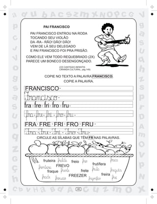 ad u b                         Ac                      sz m xN O p C G                  V
p                        PAI FRANCISCO                                                  g
        PAI FRANCISCO ENTROU NA RODA                                                    a
C       TOCANDO SEU VIOLÃO
        DA -RA - RÃO! DÃO! DÃO!
                                                                                        S
J       VEM DE LÁ SEU DELEGADO
        E PAI FRANCISCO FOI PRA PRISÃO.                                                 U
      COMO ELE VEM TODO REQUEBRADO (2X)
V     PARECE UM BONECO DESENGONÇADO.                                                    q
o                                      (CD CANTIGAS INFANTIS.
                                       CIRANDA CULTURAL, pág.149)
                                                                                        h
g                            COPIE NO TEXTO A PALAVRA FRANCISCO.
                                       COPIE A PALAVRA.                                 z
s     FRANCISCO -                                                                       s
a                                      -                                                p
S        -           -         -           -           -
                                                                                        r
U            -           -         -               -        -
                                                                                        D
      FRA - FRE - FRI - FRO - FRU -
D                                                                                       A
q                -             -               -
                 CIRCULE AS SÍLABAS QUE TÊM FR NAS PALAVRAS.
                                                                -    -
                                                                                        m
                                                                                        O
z                                                                                       v
G                        fruteira                          freio

ç                                  FREVO                                 frutífera      p
                              fraque         frete
                                                                               freira
                                        FREEZER                                         N
h
C b   v H a Bd A                                                40
                                                                     cu z m O x
 