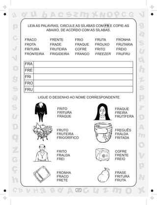 ad u b             Ac      sz m xN O p C G                       V
p      LEIA AS PALAVRAS, CIRCULE AS SÍLABAS COM FR E COPIE-AS    g
                  ABAIXO, DE ACORDO COM AS SÍLABAS.
                                                                 a
C     FRACO       FRENTE        FRIO      FRUTA       FRONHA
      FROTA       FRADE         FRAQUE    FROUXO      FRUTARIA   S
J     FRITURA     FRUTEIRA      COFRE     FRITO       FREIO
                                                                 U
      FRONTEIRA   FRIGIDEIRA    FRANGO    FREEZER     FRUFRU
V     FRA
                                                                 q
o     FRE                                                        h
g     FRI
                                                                 z
      FRO
s     FRU                                                        s
a           LIGUE O DESENHO AO NOME CORRESPONDENTE.              p
S                     FRITO
                      FRITURA
                                                     FRAQUE
                                                     FREIRA
                                                                 r
U                     FRAQUE                         FRUTÍFERA
                                                                 D
D                     FRUTO                          FREGUÊS
                                                                 A
q                     FRUTEIRA
                      FRIGORÍFICO
                                                     FRALDA
                                                     FRITADA
                                                                 m
                                                                 O
z                     FRITO
                      FRALDA
                                                     COFRE
                                                     FRENTE      v
G                     FREI                           FREIO


ç                                                                p
                      FRONHA                         FRASE
                      FRACO                          FRITURA
                                                                 N
h                     FRETE                          FRUTA

C b   v H a Bd A                 41
                                      cu z m O x
 