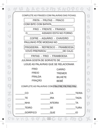ad u b             Ac        sz m xN O p C G                    V
p         COMPLETE AS FRASES COM PALAVRAS DAS FICHAS.           g
                     FRITA - FRUTAS - FRACO                     a
C          COMI BIFE COM BATATA________________.
                                                                S
J                    FRIO - FRENTE - FRANGO
                                                                U
             O__________ ASSADO ESTÁ NO FORNO.
V                  COFRE - AQUÁRIO - CHAVEIRO                   q
o           PAULINHO PÕE MOEDAS NO ____________.
                                                                h
g           FRIGIDEIRA - REFRESCO - FRAMBOESA
             VOVÓ PREPAROU ____________DE CAJÚ.                 z
s                  FRITAS - FRIO - FRAMBOESA                    s
a         JULINHA GOSTA DE SORVETE DE ____________.             p
            LIGUE AS PALAVRAS QUE SE RELACIONAM.
S                   FRIO                 CARRO
                                                                r
U                   FREIO                TREMER                 D
                    FRALDA               BILHETE
D                   FRAÇÃO               BEBÊ                   A
q         COMPLETE AS PALAVRAS COM FRA FRE FRI FRO FRU .
                                                                m
                                                                O
z     _______CO

      _______TE
                            _______CA

                            _______IRA
                                                 _______TEIRA

                                                 _______TADA    v
G
ç
      _______NHA            _______NTEIRA        _______TA      p
      _______TEIRO          _______SE            _______TURA
                                                                N
h     _______GORÍFICO       _______QUE           _______IO

C b   v H a Bd A                 42
                                      cu z m O x
 