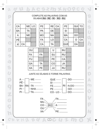 ad u b               Ac       sz m xN O p C G                             V
p                    COMPLETE AS PALAVRAS COM AS
                      SÍLABAS RA - RE - RI - RO - RU.
                                                                          g
                                                                          a
C     CA        ME LO       PE          RE CA       PE        QUI TO
                                                                          S
J     BA        TA          PA          DE          SI
                                                                          U
      A         ME          MO          NA          MA          DO
V     PÊ                    FA          LO          CA          O    CA   q
o     XÍ CA                 CA          TA         QUE          DA        h
g                 OU                     U         BU                     z
s                 FA       FA            SU        RU                     s
                  FU                     PE        CA
a                 GA       TA           CO         JA
                                                                          p
S                 XA       PE            JU        RU                     r
U                 JUNTE AS SÍLABAS E FORME PALAVRAS.
                                                                          D
D          A
           PÊ
                     ME                 QUE
                                        SI
                                                         DO               A
q          BA   RA TA                   FE        RI     A-DO             m
           PI      NHA                  PE               GO
           PI      TA                   CO - LO -        DO               O
z                           FA                FA                          v
G                           MU                 _______

ç                           CO      RO        A
                                               _______
                                                                          p
                            OU
                            XA                PE                          N
h
C b   v H a Bd A                    7
                                          cu z m O x
 