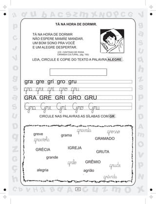 ad u b              Ac        sz m xN O p C G                  V
p                    TÁ NA HORA DE DORMIR.
                                                               g
        TÁ NA HORA DE DORMIR                                   a
C       NÃO ESPERE MAMÃE MANDAR.
        UM BOM SONO PRA VOCÊ                                   S
J       E UM ALEGRE DESPERTAR.
                                                               U
                      (CD. CANTIGAS DE RODA.
                      CIRANDA CULTURAL, pág. 150)

V       LEIA, CIRCULE E COPIE DO TEXTO A PALAVRA ALEGRE .      q
o                                                              h
g     gra gre gri gro gru                                      z
s                                                              s
a     GRA GRE GRI GRO GRU                                      p
S                                                              r
U           CIRCULE NAS PALAVRAS AS SÍLABAS COM GR .
                                                               D
D                                                              A
q        greve            grama                                m
                                                     GRAMADO

                                                               O
z         GRÉCIA              IGREJA
                                                     GRUTA
                                                               v
                 grande
G                                            GRÊMIO
ç         alegria
                                                               p
                                            agrião
                                                         ´     N
h
C b   v H a Bd A                      43
                                            cu z m O x
 