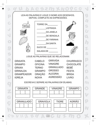 ad u b           Ac      sz m xN O p C G                     V
p        LEIA AS PALAVRAS E LIGUE O NOME AOS DESENHOS.
                 DEPOIS, COMPLETE AS EXPRESSÕES.
                                                             g
                                                             a
C                     TORRE DA_________
                      ________LISTRADA                       S
J                                                            U
                      ________DA JANELA

V                     ________DE BENGALA
                      ________DE FARINHA
                                                             q
o                     ________DA SANTA                       h
g                     SUCO DE _________
                                                             z
                      SALADA DE ________

s            LIGUE AS PALAVRAS QUE SE RELACIONAM.
                                                             s
a     GRAVATA       CABELO      GRÁVIDA          CHURRASCO
                                                             p
                                VINAGRE
S     GRAMPO
      GRAXA
                    OFICINA
                    TERNO       GRANULADO
                                                 CHOCOLATE
                                                 BEBÊ
                                                             r
U     GRINALDA      GRAMPO      GROSSO           FESTA
                                                             D
      GRAMPEADOR    ORAÇÃO      ALEGRIA          BRIGA
D     IGREJA        NOIVA       AGRESSÃO         LIVRO       A
q          ESCREVA E SEPARE AS PALAVRAS EM SÍLABAS.          m
       GRAVATA      GRANDE         VINAGRE        GRAMPO
                                                             O
z                                                            v
G
ç      GRANULADO       GRAVIOLA          TIGRE      AGRIÃO   p
                                                             N
h
C b   v H a Bd A              44
                                   cu z m O x
 