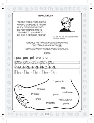 ad u b             Ac          sz m xN O p C G                                        V
p                           TRAVA-LÍNGUA                                              g
       “PEDRO TEM O PEITO PRETO,
                                                                                      a
C      O PEITO DE PEDRO É PRETO.
       QUEM DISSE QUE O PEITO                                                         S
J      DE PEDRO NÃO É PRETO
                                                                                      U
       TEM O PEITO MAIS PRETO
V      DO QUE O PEITO DE PEDRO”.
                                             RÁ - RÉ - RI - RÓ - RUA! LENICE GOMES.
                                             EdITORA BAGAÇO.
                                                                                      q
o              CIRCULE NO TRAVA-LÍNGUA AS PALAVRAS                                    h
g                  QUE TÊM AS SÍLABAS COM PR .
               COPIE AS PALAVRAS QUE VOCÊ CIRCULOU.                                   z
s                                  COPIE.                                             s
a      pra - pre - pri - pro - pru                                                    p
           -      -        -        -
S                                                                                     r
      PRA - PRE - PRI - PRO - PRU
U                                                                                     D
           -          -        -         -

D                                                                                     A
q                                              presunto                               m
                                                        proa                          O
z                     PREGO
                           PRADA

                                             prata
                                                         presidente
                                                                                      v
G
ç
                          preto                      PRIMAVERA                        p
                                    PRUMO                  prova
                                                                                      N
h
C b   v H a Bd A                    45
                                             cu z m O x
 