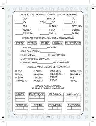 ad u b               Ac      sz m xN O p C G                        V
p        COMPLETE AS PALAVRAS COM PRA PRE PRI PRO PRU .
                                                                    g
      ______GO               _____SUNTO              ______ÇO
      ______VA               COM_____DO              ______ÇA
                                                                    a
C     ______MO               _______SENTE            ______MAVERA
                                                                    S
J     ______NCESA            _______FETA             ______DENTE
                                                                    U
      ______TELEIRA          _______TARIA            ______TARIA
V             COMPLETE AS FRASES, COM AS PALAVRAS ABAIXO.           q
o      PRETO      PRÊMIO      PRATO       PROVA      PROFESSOR      h
g         TOMEI UM ______________DE SOPA.
                                                                    z
          JOÃO GANHOU UM ______________.

s         HOJE FIZ UMA ___________ DE MATEMÁTICA.                   s
a         O CONTRÁRIO DE BRANCO É _____________.
          GOSTO DO MEU ______________DE PORTUGUÊS.
                                                                    p
S                 LIGUE AS PALAVRAS QUE SE RELACIONAM.              r
U     PREGO            FLORES           PRESUNTO         PRODUTOS
                                                                    D
      PROVA            MEDALHA          PRESIDENTE       ÁRVORES
                                        PRAÇA
D     PRÊMIO
      PRIMAVERA
                       ESCOLA
                       MADEIRA          PREÇO
                                                         PAÍS
                                                         PORCO
                                                                    A
q                                                                   m
                         SEPARE AS PALAVRAS EM
                      SÍLABAS E COPIE-A NOVAMENTE.
                                                                    O
z     PRATO         PROFESSOR           PREGUIÇA       PREMIADO
                                                                    v
G
ç                                                                   p
      PEDREIRA          PRETO       PROMESSA           EMPREGO
                                                                    N
h
C b   v H a Bd A                   46
                                         cu z m O x
 
