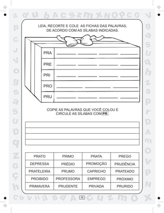 ad u b             Ac      sz m xN O p C G                   V
p         LEIA, RECORTE E COLE AS FICHAS DAS PALAVRAS,
               DE ACORDO COM AS SÍLABAS INDICADAS.
                                                             g
                                                             a
C
                                                             S
J           PRA                                              U
V           PRE                                              q
o           PRI                                              h
g           PRO                                              z
s                                                            s
            PRU
a                                                            p
S               COPIE AS PALAVRAS QUE VOCÊ COLOU E
                    CIRCULE AS SÍLABAS COM PR .              r
U                                                            D
D                                                            A
q                                                            m
                                                             O
z       PRATO          PRIMO           PRATA

                                      PROMOÇÃO
                                                     PREGO
                                                             v
      DEPRESSA        PRÉDIO                     PRUDÊNCIA
G
ç
      PRATELEIRA      PRUMO           CAPRICHO   PRATEADO
                                                             p
       PROIBIDO     PROFESSORA        EMPREGO    PRÓXIMO
                                                             N
h     PRIMAVERA      PRUDENTE          PRIVADA    PRURIDO


C b   v H a Bd A                 48
                                      cu z m O x
 