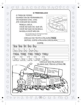 ad u b                 Ac               sz m xN O p C G                               V
p                                   O TREM MALUCO                                     g
        O TREM DE FERRO
        QUANDO SAI DE PERNAMBUCO,                                                     a
C       VAI FAZENDO CHIC, CHIC
        ATÉ CHEGAR NO CEARÁ.
                                                                                      S
J            REBOLA, BOLA,
                                                                                      U
             VOCÊ DIZ QUE DÁ, QUE DÁ.
             VOCÊ DIZ QUE DÁ NA BOLA,
V            NA BOLA VOCÊ NÃO DÁ.                                                     q
o                     (CD AS MAIS BELAS CANTIGAS DE RODA.
                       CIRANDA CULTURAL, pág.28)

                     CIRCULE NO TEXTO A PALAVRA TREM .
                                                                                      h
g                    DEPOIS, COPIE A PALAVRA CIRCULADA                            .
                                                                                      z
                                            COPIE.
s        -       -      -       -                                                     s
a        -       -          -       -                                                 p
S     TRA - TRE - TRI - TRO - TRU
              -
                                                                                      r
U            -         -            -            -
                                                                                      D
                                              CIRCULE NAS PALAVRAS AS
                                           SÍLABAS QUE TÊM AS LETRAS TR.
D                                        TRAV
                                                                                      A
q
                                             E
                                        TRAP TRAQUE
                                             O
                                        RETR TRANÇA
                                            ATO T
                                                 RAJE
                                                            TRELA ESTREL
                                                            ESTRELADO TR
                                                                         A
                                                                                      m
                                                     TO                  EMA
                                                            TREPA TRÊS


                                                                                      O
z                                         TROCO                T
                                                                       TRITU
                                                                RIGO TRINCO
                                                                      O
                                                                             RA
                                                                                      v
                                                               ATRIT TRIBUNA
G                                         TROCADO
                                          TROTE TROVÃO          TR IPA
                                                                 TRIBO

ç
                                          QUATRO
                                          TRONCO
                                                                                      p
                                                                                      N
h
C b   v H a Bd A                               49
                                                     cu z m O x
 