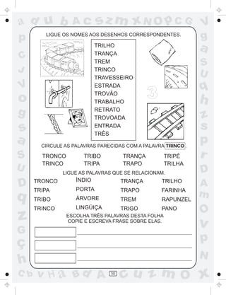 ad u b             Ac       sz m xN O p C G                    V
p        LIGUE OS NOMES AOS DESENHOS CORRESPONDENTES.
                                                               g
                            TRILHO
                            TRANÇA
                                                               a
C                           TREM                               S
J                           TRINCO
                                                               U
                            TRAVESSEIRO
V                           ESTRADA                            q
o                           TROVÃO
                            TRABALHO
                                              3                h
g                           RETRATO
                            TROVOADA                           z
s                           ENTRADA                            s
                            TRÊS
a       CIRCULE AS PALAVRAS PARECIDAS COM A PALAVRA TRINCO .
                                                               p
S       TRONCO         TRIBO         TRANÇA          TRIPÉ     r
        TRINCO         TRIPA         TRAPO           TRILHA
U              LIGUE AS PALAVRAS QUE SE RELACIONAM.            D
                    ÍNDIO
D     TRONCO
      TRIPA         PORTA
                                     TRANÇA
                                     TRAPO
                                                  TRILHO
                                                  FARINHA
                                                               A
q     TRIBO         ÁRVORE           TREM         RAPUNZEL
                                                               m
      TRINCO        LINGÜIÇA         TRIGO        PANO
                                                               O
z                ESCOLHA TRÊS PALAVRAS DESTA FOLHA
                 COPIE E ESCREVA FRASE SOBRE ELAS.
                                                               v
G
ç                                                              p
                                                               N
h
C b   v H a Bd A                50
                                     cu z m O x
 
