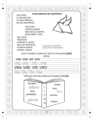 ad u b                   Ac          sz m xN O p C G          V
p      UM LIVRO
                     CAIXA MÁGICA DE SURPRESA.
                                                              g
       É UMA BELEZA,
       É CAIXA MÁGICA                                         a
C      SÓ DE SURPRESA.
              UM LIVRO                                        S
J             PARECE MUDO,
                                                              U
              MAS NELE A GENTE
V             DESCOBRE TUDO.
       UM LIVRO                                               q
o      TEM ASAS
       LONGAS E LEVES                                         h
g      QUE, DE REPENTE,
       LEVAM A GENTE
                            CAIXA MÁGICA DE SURPRESA -
                             ELIAS JOSÉ -ED. PAULINAS,1998.   z
       LONGE, LONGE.
s          LEIA A POESIA E COPIE NO TEXTO A PALAVRA LIVRO .
                                                              s
a      vra - vre - vri - vro
                                COPIE.
                                                              p
S             -          -       -                            r
U     VRA - VRE - VRI - VRO
          -          -       -
                                                              D
D                 CIRCULE NAS PALAVRAS AS SÍLABAS COM VR .    A
q                                                             m
                     lavrador
                                                   livreto
                                                              O
z                      libra
                                      L
                                      I
                                                 livre
                                                              v
G                  LIVRARIA           V        livrinho

ç                            ~        R                       p
                                               livreiro
                                      O
                                                              N
h
C b   v H a Bd A                          51
                                               cu z m O x
 
