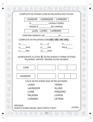 ad u b                Ac       sz m xN O p C G                        V
p         COMPLETE AS FRASES COM AS PALAVRAS DAS FICHAS
                                                                      g
                    LAVADOR - LAVRADOR - LIVREIRO                     a
C                     O _______________ LAVRA A TERRA.
                      PEDRO É ___________DE CARROS                    S
J                                                                     U
                        LUVA - LIVRO - LIVREIRO

V           CRISTINA GANHOU UM ____________do____________.
                                                                      q
o        COMPLETE AS PALAVRAS COM VRA VRE VRI VRO. .

         LI______               LI_____U           LI________
                                                                      h
g        LI_____NHO             LI_____RIA         PALA_____
                                                                      z
s
         LI_____IRO             LA____DOR
                                                                      s
a        ACRESCENTE A LETRA R ÀS PALAVRAS E FORME OUTRAS
              PALAVRAS. DEPOIS, SEPARE-AS EM SÍLABAS.                 p
S                                                                     r
             LAVA
U                                                                     D
D         LAVADOR                                                     A
q              LIGUE AS PALAVRAS QUE SE RELACIONAM.                   m
                    LIVRO                    TERRA
                                                                      O
z                   LAVRADOR
                    LIVRE
                                             ALUNO
                                             PÁSSARO
                                                                      v
G                   PALAVRA                  LIVROS

ç                   LIVRARIA                 LETRAS                   p
      ADIVINHE.                                                       N
h     QUEM É SURDO-MUDO, MAS CONTA TUDO?                    (LIVRO)

C b   v H a Bd A                     52
                                           cu z m O x
 