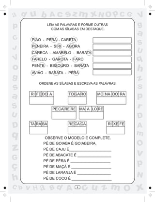 ad u b            Ac     sz m xN O p C G                    V
p              LEIA AS PALAVRAS E FORME OUTRAS
                 COM AS SÍLABAS EM DESTAQUE.
                                                            g
                                                            a
C      PIÃO - PÊRA - CARETA
                                                            S
J      PENEIRA - SIRI - AGORA
                                                            U
       CARECA - AMARELO - BARATA
V      FARELO - GAROTA - FARO                               q
o      PENTE - BESOURO - BARATA
       AVIÃO - BARATA - PÊRA
                                                            h
g                                                           z
           ORDENE AS SÍLABAS E ESCREVA AS PALAVRAS.
s                                                           s
a      RI FE DO A         TO GA RO       MO NA DO RA
                                                            p
S                   PE CA RE RE MA A LO RE
                                                            r
U                                                           D
       TA RA BA           RE CA CA               RI XE FE
D                                                           A
q                                                           m
              OBSERVE O MODELO E COMPLETE.
             PÉ DE GOIABA É GOIABEIRA.
                                                            O
z            PÉ DE CAJU É____________________
             PÉ DE ABACATE É ________________               v
G
ç
             PÉ DE PÊRA É ___________________
             PÉ DE MAÇÃ É ___________________
                                                            p
             PÉ DE LARANJA É ________________
                                                            N
h            PÉ DE COCO É ___________________

C b   v H a Bd A              8
                                  cu z m O x
 
