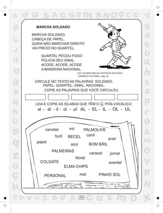 ad u b           Ac         sz m xN O p C G                              V
p        MARCHA SOLDADO                                                  g
       MARCHA SOLDADO,
       CABEÇA DE PAPEL.
                                                                         a
C      QUEM NÃO MARCHAR DIREITO
       VAI PRESO NO QUARTEL.                                             S
J                                                                        U
           QUARTEL PEGOU FOGO

V          POLICÍA DEU SINAL.
           ACODE, ACODE, ACODE                                           q
o          A BANDEIRA NACIONAL.
                                   (CD AS MAIS BELAS CANTIGAS DE RODA.
                                    CIRANDA CULTURAL, pág. 9)
                                                                         h
g       CIRCULE NO TEXTO AS PALAVRAS: SOLDADO,
            PAPEL, QUARTEL, SINAL, NACIONAL.                             z
s            COPIE AS PALAVRAS QUE VOCÊ CIRCULOU.
                                                                         s
a       LEIA E COPIE AS SÍLABAS QUE TÊM O L PÓS-VOCÁLICO.
                                                                         p
         al - el - il - ol - ul AL - EL - IL - OL - UL
S                                                                        r
U                                                                        D
             carretel       mil PALMOLIVE
D                 fuzil    BECEL canil
                                                                         A
q        papel
                            azul            BOM BRIL
                                                          anel           m
                 PALMEIRAS
                                                                         O
z         COLGATE
                                  litoral
                                            caracol         jornal

                                                           avental       v
G                         ELMA CHIPS

ç           PERSONAL                 mel           PINHO SOL             p
                                                                         N
h
C b   v H a Bd A                     54
                                            cu z m O x
 
