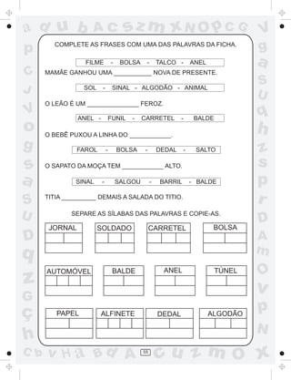 ad u b              Ac                 sz m xN O p C G                                  V
p       COMPLETE AS FRASES COM UMA DAS PALAVRAS DA FICHA.
                                                                                        g
                  FILME          -    BOLSA    -       TALCO -         ANEL             a
C     MAMÃE GANHOU UMA ___________ NOVA DE PRESENTE.
                                                                                        S
J                SOL     -        SINAL - ALGODÃO - ANIMAL
                                                                                        U
      O LEÃO É UM _______________ FEROZ.
V               ANEL -           FUNIL   -    CARRETEL         -        BALDE
                                                                                        q
o     O BEBÊ PUXOU A LINHA DO ____________.
                                                                                        h
g               FAROL        -       BOLSA    -        DEDAL       -    SALTO           z
s     O SAPATO DA MOÇA TEM ____________ ALTO.                                           s
a              SINAL     -           SALGOU        -    BARRIL         - BALDE          p
S     TITIA __________ DEMAIS A SALADA DO TITIO.
                                                                                        r
U             SEPARE AS SÍLABAS DAS PALAVRAS E COPIE-AS.
                                                                                        D
       JORNAL          SOLDADO                     CARRETEL                    BOLSA
D                                                                                       A
q                                                                                       m
      AUTOMÓVEL                   BALDE                  ANEL                   TÚNEL   O
z                                                                                       v
G
ç        PAPEL           ALFINETE                      DEDAL                  ALGODÃO
                                                                                        p
                                                                                        N
h
C b   v H a Bd A                              55
                                                       cu z m O x
 
