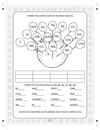 ad u b                Ac       sz m xN O p C G                            V
p                FORME PALAVRAS COM AS SÍLABAS ABAIXO.                    g
                                                                          a
C                    VEN
                                     TAL           PA        CA
                               PA                                         S
J                                                                         U
                SI                                                ZUL
                       JOR                 PEL
V                                QUIN
                                                        COL               q
o       A
                     NEL   CO        NAL
                                                                  CHA     h
g                                                       RA                z
s                                                                         s
a                                                                         p
S                                                                         r
U                                                                         D
D                                                                         A
q              COMPLETE AS PALAVRAS COM: AL, EL, IL, OL, UL.              m
      M_____          ANZ_____           PAST___             CAN_____

                                                                          O
z     FUZ____

      ANIM____
                      FAR_____

                      CARRET___
                                         JORN____

                                         CARAC____
                                                             PAP_____

                                                             BARR____     v
G
ç     AN____          M_____             AZ_____             AVENT_____   p
        COPIE NO CADERNO AS PALAVRAS QUE VOCÊ COMPLETOU.
                                                                          N
h
C b   v H a Bd A                    56
                                          cu z m O x
 