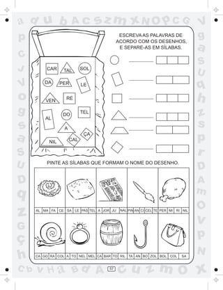 ad u b                   Ac        sz m xN O p C G                                    V
p                                              ESCREVA AS PALAVRAS DE
                                              ACORDO COM OS DESENHOS,
                                                                                      g
                                               E SEPARE-AS EM SÍLABAS.                a
C
                                                                                      S
J         CAR     TAL        SOL
                                                                                      U
V        DA      PER         LE                                                       q
o         VEN      RE                                                                 h
g                 DO
                             TEL
                                                                                      z
          AL

s                  A
                                                                                      s
a          NIL         CAL
                              ÇA
                                                                                      p
S                                                                                     r
U         PINTE AS SÍLABAS QUE FORMAM O NOME DO DESENHO.
                                                                                      D
D                                                                                     A
q                                                                                     m
                                                                                      O
z     AL MA FA   CE SA   LE PAS TEL A JOR JU   NAL PIN AN CI CEL TE PER MI   RI NIL


                                                                                      v
G
ç                                                                                     p
                                                                                      N
h     CA GO RA COL A TO NEL MEL CA BAR TO RIL TA AN BO ZOL BOL          COL    SA


C b   v H a Bd A                         57
                                               cu z m O x
 