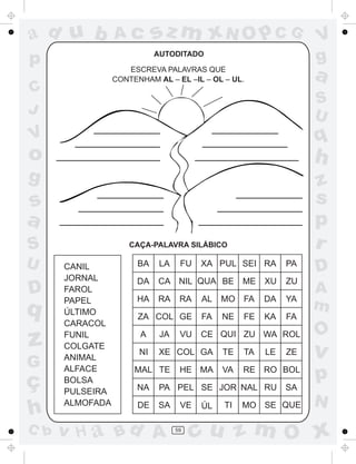 ad u b           Ac         sz m xN O p C G                      V
p                           AUTODITADO
                                                                 g
                    ESCREVA PALAVRAS QUE
                 CONTENHAM AL – EL –IL – OL – UL.                a
C
                                                                 S
J                                                                U
V                                                                q
o                                                                h
g                                                                z
s                                                                s
a                                                                p
S                    CAÇA-PALAVRA SILÁBICO                       r
U     CANIL            BA    LA    FU   XA PUL SEI RA       PA
                                                                 D
      JORNAL           DA   CA NIL QUA BE         ME   XU   ZU
D     FAROL
                       HA   RA     RA   AL   MO FA     DA   YA
                                                                 A
      PAPEL
q     ÚLTIMO
                                                                 m
                       ZA COL GE        FA   NE   FE   KA   FA
      CARACOL
                                                                 O
z     FUNIL
      COLGATE
                       A

                       NI
                             JA    VU

                            XE COL GA
                                        CE QUI ZU WA ROL

                                             TE   TA   LE   ZE   v
      ANIMAL
G     ALFACE
ç     BOLSA
                      MAL TE       HE MA     VA   RE RO BOL
                                                                 p
      PULSEIRA         NA    PA PEL SE JOR NAL RU           SA
      ALMOFADA                                                   N
h                      DE   SA     VE   ÚL   TI   MO SE QUE

C b   v H a Bd A                  59
                                       cu z m O x
 