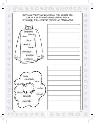 ad u b                Ac       sz m xN O p C G            V
p         COPIE AS PALAVRAS QUE ESTÃO NOS DESENHOS,
              CIRCULE AS SÍLABAS ONDE APARECEM AS
                                                          g
          LETRAS BL E CL . DEPOIS SEPARE-AS EM SÍLABAS.   a
C
                                                          S
J                                                         U
            emblema
                blusão
V         blusa                                           q
o                bloco
              neblina
                                                          h
g                  blefe
                                                          z
s         biblioteca
                 público
                                                          s
a             problema                                    p
S                                                         r
U                                                         D
D           clara
              claridade
                                                          A
q                      cloro                              m
      cliente

                                                          O
z     clima
                           clube

                           classe                         v
G             bicicleta

ç          clarineta                                      p
                                                          N
h
C b   v H a Bd A                    61
                                         cu z m O x
 
