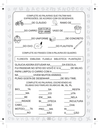 ad u b               Ac      sz m xN O p C G                     V
p             COMPLETE AS PALAVRAS QUE FALTAM NAS
            EXPRESSÕES, DE ACORDO COM OS DESENHOS.
                                                                 g
            ______DE CLÁUDIO                RAMO DE_______
                                                                 a
C
                                                                 S
J     _______DO CARRO                  VASO DE _________
                                                                 U
V         ________DO UNIFORME            _______DE CONCRETO      q
o     ______DO OVO               ______DO FLAUTISTA
                                                                 h
g                                                                z
           COMPLETE AS FRASES COM A PALAVRA DO QUADRO.
s                                                                s
a      FLORESTA    EMBLEMA   FLANELA    BIBLIOTECA   PLANTAÇÃO
                                                                 p
      GLÁUCIA ADORA ESTUDAR NA_________DA ESCOLA.
S     FUI PASSEAR NO SÍTIO DO VOVÔ E VI A_______ DE MILHO.       r
U     PAPAI LIMPOU O CARRO COM A ____________.
      NA ___________VIVEM MUITOS ANIMAIS.                        D
      PLÍNIO GOSTA DE DESENHAR ________DE SEU TIME.
D             COMPLETE AS PALAVRAS, ESCREVENDO AS
                                                                 A
q            SÍLABAS DAS FAMÍLIAS SÍLABICAS: BL, CL, FL.         m
      BICI______TA       _______SA              ______RESTA
                                                                 O
z     ________MA
      _______BE
                         _______CO
                         EM____MA
                                                _____UTA
                                                _____NELA        v
G     _____RIDADE        BI_____OTECA           ____RICULTURA

ç     CABO____           ______SÃO              ____CHA          p
      MOTOCI____TA       PRO____MA              RI______
                                                                 N
h     _________RO        ______SÃO              A______ÇÃO

C b   v H a Bd A                 62
                                       cu z m O x
 