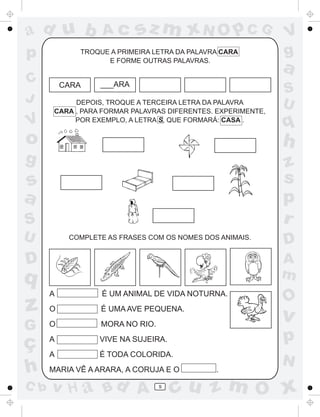 ad u b             Ac      sz m xN O p C G                    V
p            TROQUE A PRIMEIRA LETRA DA PALAVRA CARA
                   E FORME OUTRAS PALAVRAS.
                                                              g
                                                              a
C         CARA    ___ARA
                                                              S
J           DEPOIS, TROQUE A TERCEIRA LETRA DA PALAVRA        U
       CARA , PARA FORMAR PALAVRAS DIFERENTES. EXPERIMENTE,
V           POR EXEMPLO, A LETRA S, QUE FORMARÁ: CASA .
                                                              q
o                                                             h
g                                                             z
s                                                             s
a                                                             p
S                                                             r
U          COMPLETE AS FRASES COM OS NOMES DOS ANIMAIS.
                                                              D
D                                                             A
q                                                             m
      A           É UM ANIMAL DE VIDA NOTURNA.
                                                              O
z     O           É UMA AVE PEQUENA.
                                                              v
G     O           MORA NO RIO.

ç     A           VIVE NA SUJEIRA.                            p
      A           É TODA COLORIDA.
                                                              N
h     MARIA VÊ A ARARA, A CORUJA E O          .

C b   v H a Bd A                 9
                                     cu z m O x
 