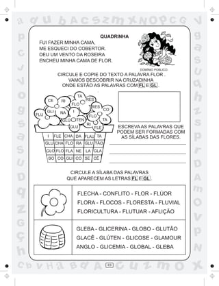 ad u b                    Ac              sz m xN O p C G                            V
p                                               QUADRINHA                            g
       FUI FAZER MINHA CAMA,
       ME ESQUECI DO COBERTOR.                                                       a
C      DEU UM VENTO DA ROSEIRA
       ENCHEU MINHA CAMA DE FLOR.                                                    S
J                                                                 DOMÍNIO PÚBLICO.
                                                                                     U
                   CIRCULE E COPIE DO TEXTO A PALAVRA FLOR .
                       VAMOS DESCOBRIR NA CRUZADINHA
V                    ONDE ESTÃO AS PALAVRAS COM FL E GL .                            q
o            CE     RI
                               TA
                                     RES                                             h
                           FLO
g     FLU
            GLI     NA     I
                                          RES
                                                 CO
                                                                                     z
                                      FLO

s                    GLÚ
                          GLU
                               TEN
                                     RI
                                           FLE
                                                 TA
                                                           ESCREVA AS PALAVRAS QUE
                                                                                     s
a           I     FLE CHA DA FLAU TA
            GLU CHA FLO RA GLU TÃO
                                                           PODEM SER FORMADAS COM
                                                            AS SÍLABAS DAS FLORES.   p
S           GLO FLO FLA NE           LA GLA                                          r
             BO CO GLI CO SE CÊ
U                                                                                    D
                          CIRCULE A SÍLABA DAS PALAVRAS
D                        QUE APARECEM AS LETRAS FL E GL .                            A
q                              FLECHA - CONFLITO - FLOR - FLÚOR
                                                                                     m
                               FLORA - FLOCOS - FLORESTA - FLUVIAL
                                                                                     O
z                              FLORICULTURA - FLUTUAR - AFLIÇÃO
                                                                                     v
G
ç
                               GLEBA - GLICERINA - GLOBO - GLUTÃO
                               GLACÊ - GLÚTEN - GLICOSE - GLAMOUR
                                                                                     p
                               ANGLO - GLICEMIA - GLOBAL - GLEBA                     N
h
C b   v H a Bd A                                      63
                                                           cu z m O x
 