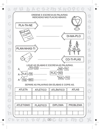 ad u b               Ac       sz m xN O p C G                       V
p                    ORDENE E ESCREVA AS PALAVRAS
                      INDICADAS NAS PLACAS ABAIXO.                  g
                                                                    a
C      PLA-TA-NE
                                                                    S
J                                                                   U
                                                     DI-MA-PLO
V                                                                   q
o                                                                   h
g     PLAN-NHAS-TI
                                                                    z
s                                                                   s
a                                                   CO-TI-PLÁS
                                                                    p
                 LIGUE AS SÍLABAS E ESCREVA AS PALAVRAS.
S      A           TI   CO                    NE    TA              r
U      A   TLE     TA                   PLA   NO
                                                                    D
                                              NAL   TO
D      A   TIS     MO                                               A
q            SEPARE AS PALAVRAS EM SÍLABAS E COPIE-AS.              m
       ATLETA           ATLÉTICO        ATLÂNTICO         ATLAS
                                                                    O
z                                                                   v
G
ç     ATLETISMO         PLÁSTICO         DIPLOMA         PROBLEMA   p
                                                                    N
h
C b   v H a Bd A                   64
                                         cu z m O x
 