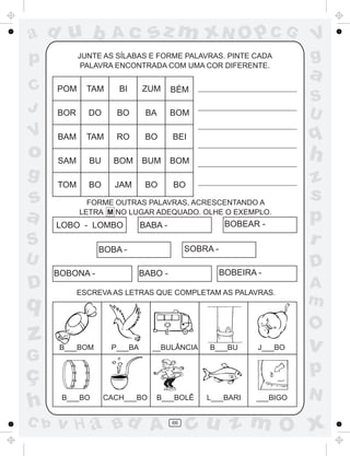 ad u b              Ac         sz m xN O p C G                        V
p           JUNTE AS SÍLABAS E FORME PALAVRAS. PINTE CADA
             PALAVRA ENCONTRADA COM UMA COR DIFERENTE.
                                                                      g
                                                                      a
C     POM     TAM     BI     ZUM      BÉM
                                                                      S
J     BOR     DO     BO       BA      BOM                             U
V     BAM     TAM    RO       BO      BEI                             q
o     SAM     BU     BOM     BUM      BOM                             h
g                                                                     z
      TOM     BO     JAM      BO      BO
s             FORME OUTRAS PALAVRAS, ACRESCENTANDO A
                                                                      s
a           LETRA M NO LUGAR ADEQUADO. OLHE O EXEMPLO.
      LOBO - LOMBO           BABA -                   BOBEAR -
                                                                      p
S                BOBA -                    SOBRA -
                                                                      r
U                                                                     D
      BOBONA -               BABO -                  BOBEIRA -
D           ESCREVA AS LETRAS QUE COMPLETAM AS PALAVRAS.
                                                                      A
q                                                                     m
                                                                      O
z      B___BOM      P___BA     __BULÂNCIA       B___BU       J___BO   v
G
ç                                                                     p
                                                                      N
h      B___BO      CACH___BO    B___BOLÊ       L___BARI     ___BIGO


C b   v H a Bd A                      66
                                            cu z m O x
 