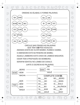 ad u b                Ac          sz m xN O p C G                      V
p                  ORDENE AS SÍLABAS, E FORME PALAVRAS.                g
      BA     SAM                            BU   UM                    a
C
      BOM RO        BEI                     BI   UM     GO             S
J                                                                      U
      DO     ZUM     BI                     CA   BO    CHIM
V                                                                      q
o     BA     POM                            BO   TOM                   h
g     DA     BA     LAM                     LO   SÍM    BO             z
s                  CIRCULE NAS FRASES AS PALAVRAS                      s
                      QUE TÊM O M PÓS-VOCÁLICO.
a           AMANDA GOSTA DE OUVIR MAMBO, RUMBA E SAMBA.                p
            O AMENDOIM ESTÁ NA PENEIRA DE BAMBU.
S           AQUELE JAMBEIRO ESTÁ CHEIO DE JAMBOS MADUROS.              r
U           ODAIR TEM A PROFISSÃO DE BOMBEIRO.
                                                                       D
            SERAFIM SENTOU NO LOMBO DO CAVALO.

D                         JUNTE E ESCREVA AS PALAVRAS.
                                                BA                     A
q             BEIRO                     BAM      BU                    m
      BOM     BOM                                BOLÊ

                                                                       O
z             BACHA                          COMPLETE COM M .
                                      BA____BU          BO___BEIRO
                                                                       v
              BOR
G                                     TO____BO          LO___BADA


ç     TAM
              BÉM
              BOR
                                      SA____BA
                                      JA____BO
                                                        SÍ___BOLO
                                                        A___BULÂNCIA
                                                                       p
              BAQUI                   TA____BOR         BU____BO
                                                                       N
h                                     BA____BOLÊ        U____BIGO

C b   v H a Bd A                       67
                                            cu z m O x
 