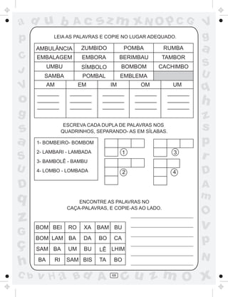 ad u b                   Ac       sz m xN O p C G                      V
p           LEIA AS PALAVRAS E COPIE NO LUGAR ADEQUADO.                g
      AMBULÂNCIA            ZUMBIDO          POMBA          RUMBA      a
C     EMBALAGEM             EMBORA          BERIMBAU        TAMBOR
           UMBU             SÍMBOLO         BOMBOM         CACHIMBO    S
J                                                                      U
        SAMBA                POMBAL         EMBLEMA

V          AM
      _______
                            EM
                        _______
                                       IM
                                   _______
                                                  OM
                                                 _______
                                                              UM
                                                             _______
                                                                       q
o     _______
      _______
                        _______
                        _______
                                   _______
                                   _______
                                                 _______
                                                 _______
                                                             _______
                                                             _______
                                                                       h
g                                                                      z
s                     ESCREVA CADA DUPLA DE PALAVRAS NOS
                     QUADRINHOS, SEPARANDO- AS EM SÍLABAS.
                                                                       s
a     1- BOMBEIRO- BOMBOM                                              p
S
      2- LAMBARI - LAMBADA
      3- BAMBOLÊ - BAMBU
                                             1                 3
                                                                       r
U     4- LOMBO - LOMBADA                     2                4        D
D                                                                      A
q                                                                      m
                           ENCONTRE AS PALAVRAS NO
                       CAÇA-PALAVRAS, E COPIE-AS AO LADO.
                                                                       O
z     BOM BEI          RO    XA   BAM BU                               v
G
ç
      BOM LAM BA             DA   BO    CA
                                                                       p
      SAM BA           UM    BU   LÊ LHIM
                                                                       N
h     BA        RI     SAM BIS    TA    BO

C b   v H a Bd A                       68
                                             cu z m O x
 