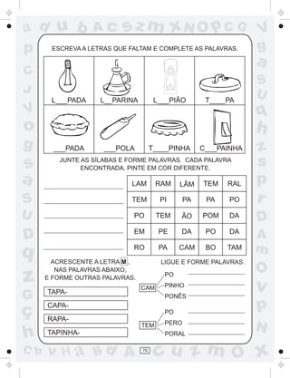 ad u b            Ac      sz m xN O p C G                         V
p      ESCREVA A LETRAS QUE FALTAM E COMPLETE AS PALAVRAS.        g
                                                                  a
C
                                                                  S
J                                                                 U
       L___PADA     L__PARINA          L___PIÃO       T____PA
V                                                                 q
o                                                                 h
g       ___PADA      ___POLA          T____PINHA     C___PAINHA   z
s        JUNTE AS SÍLABAS E FORME PALAVRAS. CADA PALAVRA
               ENCONTRADA, PINTE EM COR DIFERENTE.
                                                                  s
a                            LAM       RAM    LÂM    TEM   RAL    p
S                            TEM        PI      PA    PA   PO     r
U                            PO        TEM    ÃO     POM   DA
                                                                  D
                             EM         PE    DA      PO   DA
D                                                                 A
q                            RO         PA    CAM     BO   TAM    m
        ACRESCENTE A LETRA M ,          LIGUE E FORME PALAVRAS.
         NAS PALAVRAS ABAIXO,                                     O
z     E FORME OUTRAS PALAVRAS.
                                 CAM
                                         PO
                                         PINHO
                                                                  v
      TAPA-
G                                        PONÊS

ç     CAPA-
                                         PO
                                                                  p
      RAPA-
                                         PERO
                                 TEM
                                                                  N
h     TAPINHA-                           PORAL

C b   v H a Bd A                 70
                                       cu z m O x
 