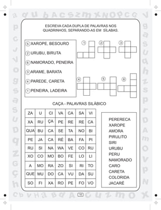 ad u b                 Ac      sz m xN O p C G                       V
p                   ESCREVA CADA DUPLA DE PALAVRAS NOS
                   QUADRINHOS, SEPARANDO-AS EM SÍLABAS.
                                                                     g
                                                                     a
C                                        1        2          3
      5   XAROPE, BESOURO
                                                                     S
J                                                                    U
      2   URUBU, BIRUTA

V     6   NAMORADO, PENEIRA                                          q
o     3   ARAME, BARATA                                              h
g     4   PAREDE, CARETA
                                    4                 5          6
                                                                     z
s     1   PENEIRA, LADEIRA                                           s
a                      CAÇA - PALAVRAS SILÁBICO
                                                                     p
S     ZA      U      CI   VA   CA   SA       VI
                                                                     r
U     XA      RU     ÇA   PE   RE   RE CA
                                                          PERERECA
                                                                     D
                                                          XAROPE
D     QUA BU         CA   SE   TA   NO       BI           AMORA      A
q     PE      JA     CA   RÉ   BA   FA       PI
                                                          PIRULITO   m
                                                          SIRI
      RU      SI     NA   WA   VE   CO RU                 URUBU
                                                                     O
z     XO      CO     MO   BO   FE   LO       LI
                                                          PERU
                                                          NAMORADO   v
G         A   MO     RA   ZO   SI   RI       TO           CARO

ç     QUE MU         DO   CA   VU   DA SU
                                                          CARETA     p
                                                          COLORIDA
                                                                     N
h     SO      FI     XA   RO   PE   FO VO                 JACARÉ

C b   v H a Bd A                    10
                                             cu z m O x
 