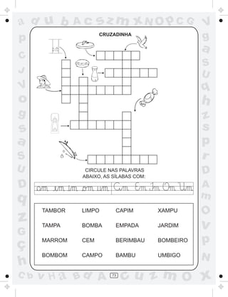 ad u b         Ac    sz m xN O p C G                V
p                    CRUZADINHA
                                                    g
                                                    a
C
                                                    S
J                                                   U
V                                                   q
o                                                   h
g                                                   z
s                                                   s
a                                                   p
S                                                   r
U               CIRCULE NAS PALAVRAS
                                                    D
               ABAIXO, AS SÍLABAS COM:

D                                                   A
q                                                   m
      TAMBOR   LIMPO       CAPIM         XAMPU
                                                    O
z     TAMPA    BOMBA       EMPADA        JARDIM     v
G
ç     MARROM   CEM         BERIMBAU      BOMBEIRO   p
      BOMBOM   CAMPO       BAMBU         UMBIGO
                                                    N
h
C b   v H a Bd A         73
                              cu z m O x
 