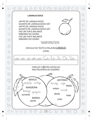 ad u b             Ac            sz m xN O p C G                           V
p                 LARANJA DOCE                                             g
       UM PÉ DE LARANJA DOCE
                                                                           a
C      QUANTO DE LARANJA DOCE DÁ?
       UM PÉ DE LARANJA DOCE                                               S
J      QUANTO DE LARANJA DOCE DÁ?
                                                                           U
       FAZ UM TUR E BALANCÊ
V      RIBEIRÃO DO CEARÁ.
       FAZ UM TUR E BALANCÊ                                                q
o      RIBEIRÃO DO CEARÁ.
                                 (CD AS MELHORES CANTIGAS.
                                  CIRANDA CULTURAL, pág. 59)
                                                                           h
g             CIRCULE NO TEXTO A PALAVRA LARANJA .                         z
s                                     COPIE.                               s
a      -      -       -      -    -          -        -        -     -
                                                                           p
S                                                                          r
U                         CIRCULE O N PÓS-VOCÁLICO
                          NAS PALAVRAS DO QUADRO.                          D
D                                                                          A
q                 BANCO                                   ANTÔNIO          m
                                                                           O
z              BANDEIRA                           ontem
                                                                   TANG

                                                                           v
G          corrente                                 dente
                                                                   índio
ç                      BANDA
                                                          cinto
                                                                           p
                      pente
                                                                           N
h
C b   v H a Bd A                        74
                                             cu z m O x
 