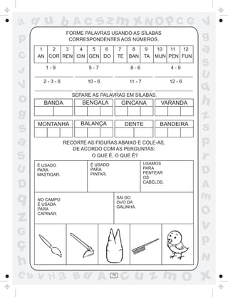 ad u b               Ac       sz m xN O p C G                                V
                   FORME PALAVRAS USANDO AS SÍLABAS
p                   CORRESPONDENTES AOS NÚMEROS.                             g
       1  2   3   4   5   6               7      8       9     10  11 12     a
C     AN COR REN CIN GEN DO               TE    BAN      TA   MUN PEN FUN
                                                                             S
J        1-9               5-7                  8-6                 4-9
                                                                             U
        2-3-6             10 - 6                11 - 7              12 - 6
V                                                                            q
o       BANDA
                     SEPARE AS PALAVRAS EM SÍLABAS.
                        BENGALA            GINCANA             VARANDA       h
g                                                                            z
s
      MONTANHA          BALANÇA                DENTE           BANDEIRA
                                                                             s
a                 RECORTE AS FIGURAS ABAIXO E COLE-AS,                       p
                     DE ACORDO COM AS PERGUNTAS:
S                          O QUE É, O QUE É?
                                                         USAMOS
                                                                             r
      É USADO              É USADO
U     PARA                 PARA
                           PINTAR.
                                                         PARA
                                                         PENTEAR             D
      MASTIGAR.
                                                         OS

D                                                        CABELOS.
                                                                             A
q     NO CAMPO
                                          SAI DO                             m
                                          OVO DA
      É USADA
                                          GALINHA.
      PARA
                                                                             O
z     CAPINAR.


                                                                             v
G
ç                                                                            p
                                                                             N
h
C b   v H a Bd A                     75
                                            cu z m O x
 